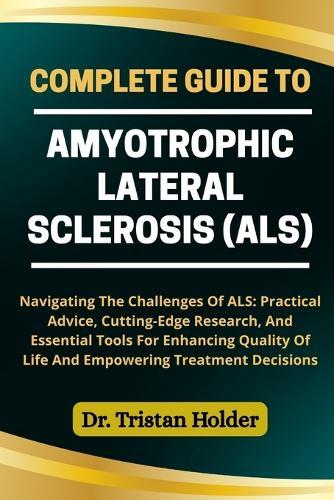Complete Guide to Amyotrophic Lateral Sclerosis (Als): Navigating The Challenges Of ALS: Practical Advice, Cutting-Edge Research, And Essential Tools For Enhancing Quality Of Life And Empowering Treatment Decisions