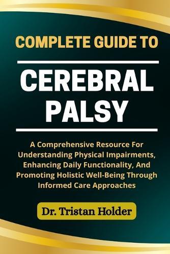 Complete Guide to Cerebral Palsy: A Comprehensive Resource For Understanding Physical Impairments, Enhancing Daily Functionality, And Promoting Holistic Well-Being Through Informed Care Approaches