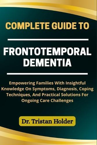 Complete Guide to Frontotemporal Dementia: Empowering Families With Insightful Knowledge On Symptoms, Diagnosis, Coping Techniques, And Practical Solutions For Ongoing Care Challenges