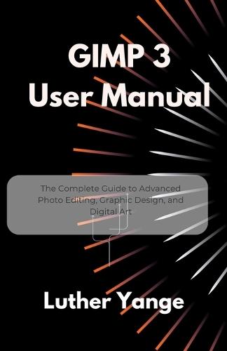 GIMP 3 User Manual: The Complete Guide to Advanced Photo Editing, Graphic Design, and Digital Art