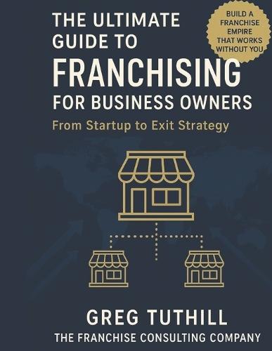 The Ultimate Guide to Franchising for Business Owners: From Startup to Exit Strategy: Transform Your Business Into a Scalable Franchise Empire