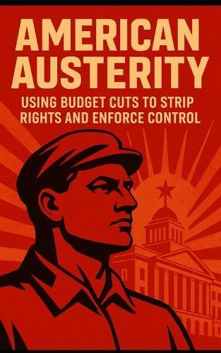 American Austerity: Using Budget Cuts to Strip Rights and Enforce Control: How the American Right Uses Budget Cuts to Dismantle Democracy, Privatize Power, and Silence Dissent
