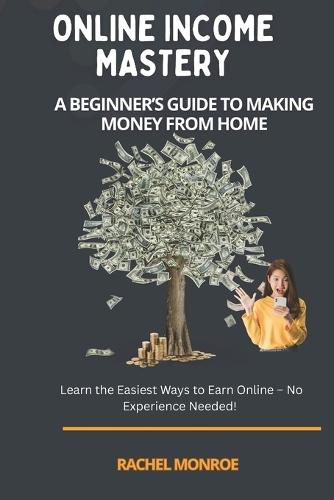 Online Income Mastery: A Beginner's Guide To Making Money From Home: Learn the Easiest Ways to Earn Online - No Experience Needed!