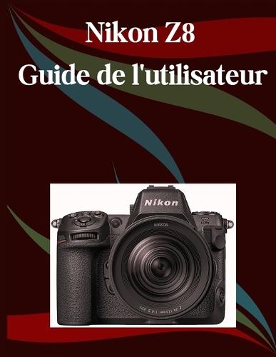 Nikon Z8 Guide de l'utilisateur: Un manuel étape par étape pour les débutants et les seniors couvrant les fonctionnalités essentielles de l'appareil photo, les techniques créatives, les conseils