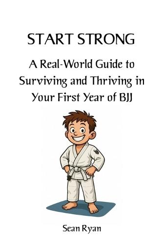 Start Strong: A Real-World Guide to Surviving and Thriving in Your First Year of BJJ: Everything they don't tell you about starting Brazilian Jiu-Jitsu (but should)