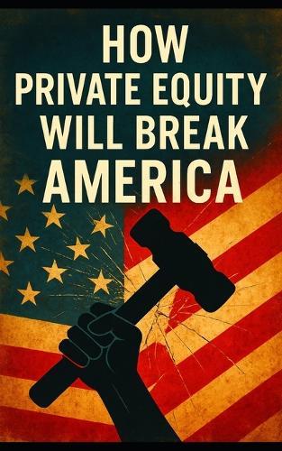 How Private Equity Will Break America: How Wall Street's Takeover of Healthcare, Housing, Retail, and Public Services Threatens the American Economy