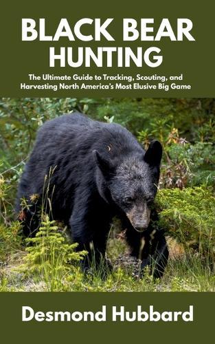 Black Bear Hunting: The Ultimate Guide to Tracking, Scouting, and Harvesting North America's Most Elusive Big Game