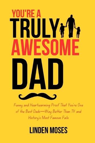 You're a Truly Awesome Dad: Funny and Heartwarming Proof That You're One of the Best Dads-Way Better Than TV and History's Most Famous Fails