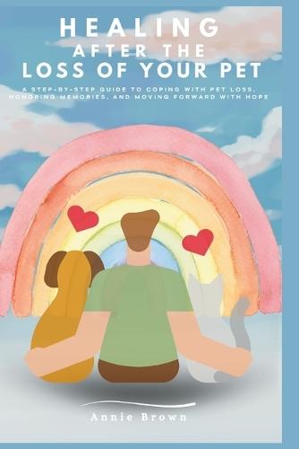 Healing After The Loss of A Pet: A Step-by-Step Guide to Coping with Pet Loss, Honoring Memories, and Moving Forward with Hope