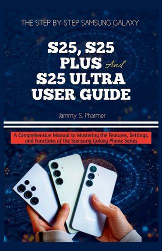 The Step by Step Samsung Galaxy S25, S25 Plus and S25 Ultra User Guide: A Comprehensive Manual to Mastering the Features, Settings, and Functions of the Samsung Galaxy Phone Series