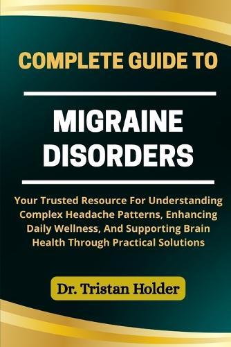 Complete Guide to Migraine Disorders: Your Trusted Resource For Understanding Complex Headache Patterns, Enhancing Daily Wellness, And Supporting Brain Health Through Practical Solutions