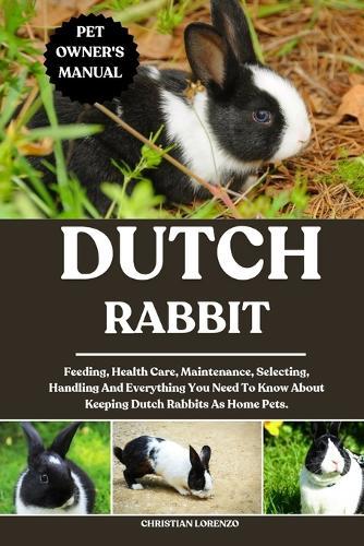Dutch Rabbit: Feeding, Health Care, Maintenance, Selecting, Handling And Everything You Need To Know About Keeping Dutch Rabbits As Home Pets.