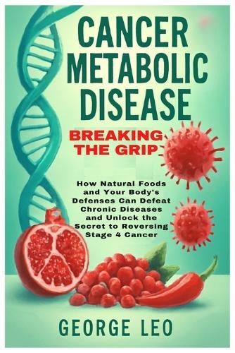 Cancer Metabolic Disease: Breaking the Grip: How Natural Foods and Your Body's Defenses Can Defeat Chronic Diseases and Unlock the Secret to Reversing Stage 4 Cancer