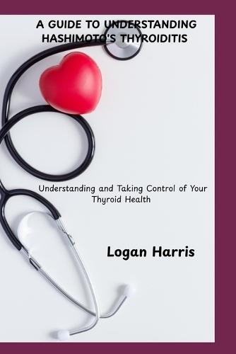 A Guide to Understanding Hashimoto's Thyroiditis: Understanding and Taking Control of Your Thyroid Health