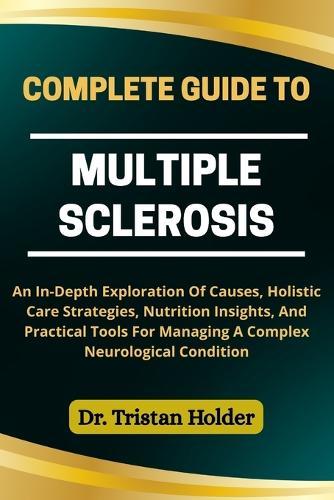 Complete Guide to Multiple Sclerosis: An In-Depth Exploration Of Causes, Holistic Care Strategies, Nutrition Insights, And Practical Tools For Managing A Complex Neurological Condition