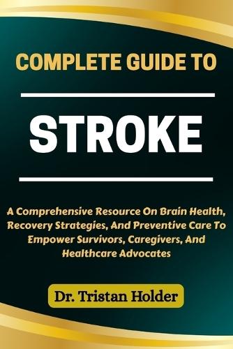 Complete Guide to Stroke: A Comprehensive Resource On Brain Health, Recovery Strategies, And Preventive Care To Empower Survivors, Caregivers, And Healthcare Advocates