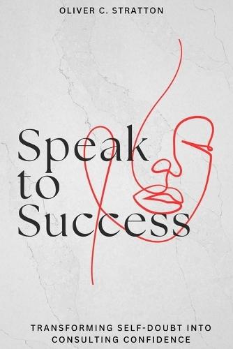 Master Consulting Success with Clear Communication and Confidence-Building Techniques: Speak to Success: Transforming Self-Doubt into Consulting Confidence