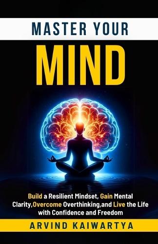 Master Your Mind: Build a Resilient Mindset, Gain Mental Clarity, Overcome Overthinking, and Live the Life with Confidence and Freedom