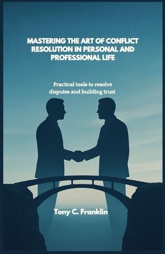 Mastering the Art of Conflict Resolution in Personal and Professional Life: Practical tools to resolve disputes and building trust