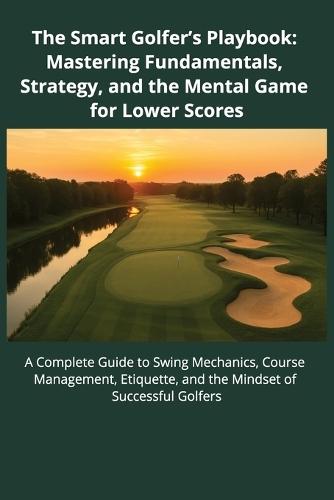 The Smart Golfer's Playbook: Mastering Fundamentals, Strategy, and Mental Game for Lower Scores: A Complete Guide to Swing Mechanics, Course Management, Etiquette, and the Mindset of Successful Golfers
