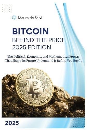 Bitcoin: Behind the Price 2025 Edition: The Political, Economic, and Mathematical Forces That Shape Its Future Understand It Before You Buy It