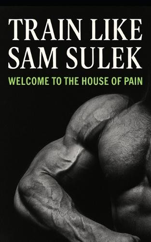 Sam Sulek: Welcome to the House of Pain: Inside the Brutal, No-Rules Training of Sam Sulek: Bulking, Machines, Failure Sets, and Freak-Level Consistency