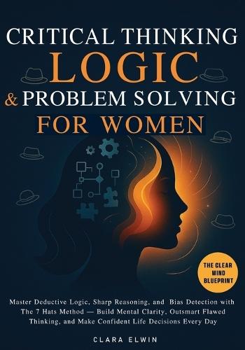 Critical Thinking Logic and Problem Solving for Women (The Clear Mind Blueprint): Master Deductive Logic, Sharp Reasoning, and Bias Detection with The 7 Hats Method - Build Mental Clarity, Outsmart Flawed Thinking, and Make Confident Life Decisions