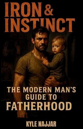 Iron & Instinct: The Modern Man's Guide to Fatherhood: For the dads who show up tired, stretched thin, but never back down-this one's for you.