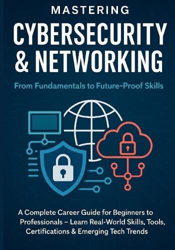 Mastering Cybersecurity & Networking: From Fundamentals to Future-Proof Skills: A Complete Career Guide for Beginners to Professionals - Learn Real-World Skills, Tools, Certifications & Emerging Tech