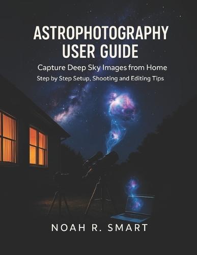 Astrophotography User Guide: Capture Deep Sky Images from Home - Step by Step Setup, Shooting & Editing Tips