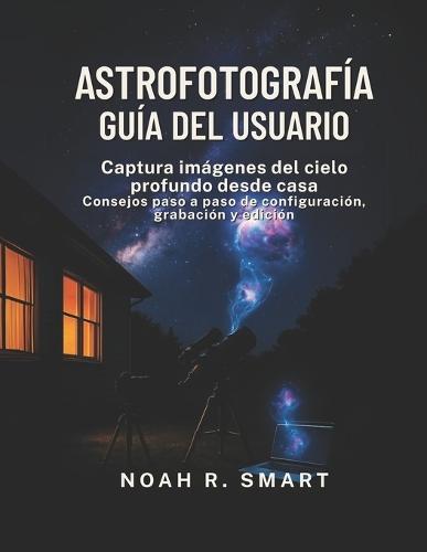 Astrofotografía Guía del Usuario: Captura imágenes del cielo profundo desde casa: consejos paso a paso de configuración, disparo y edición
