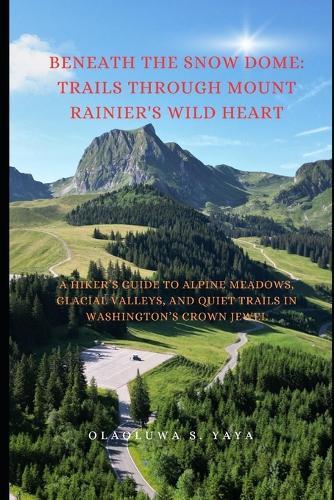 Beneath the Snow Dome: Trails Through Mount Rainier's Wild Heart: A Hiker's Guide to Alpine Meadows, Glacial Valleys, and Quiet Trails in Washington's Crown Jewel