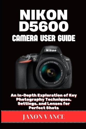 Nikon D5600 Camera User Guide: An In-Depth Exploration of Key Photography Techniques, Settings, and Lenses for Perfect Shots