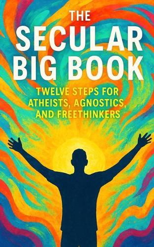 The Secular Big Book: Twelve Steps for Atheists, Agnostics, and Freethinkers: A Rational Guide to Recovery Without Religion
