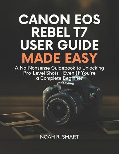 Canon EOS Rebel T7 User Guide: A No-Nonsense Guidebook to Unlocking Pro-Level Shots - Even If You're a Complete Beginner