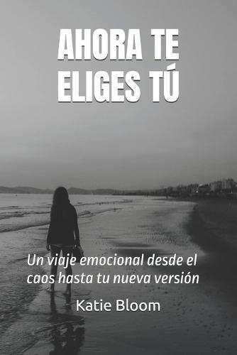Ahora Te Eliges Tú...: Un viaje emocional desde el caos hasta tu nueva versión