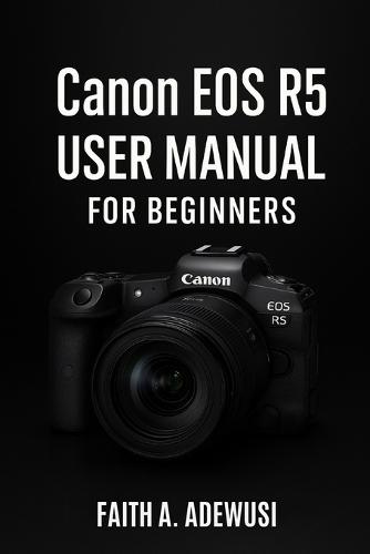 Canon EOS R5 User Manual For Beginners: An Easy Guide to Understanding Cameras Through the Canon EOS R5