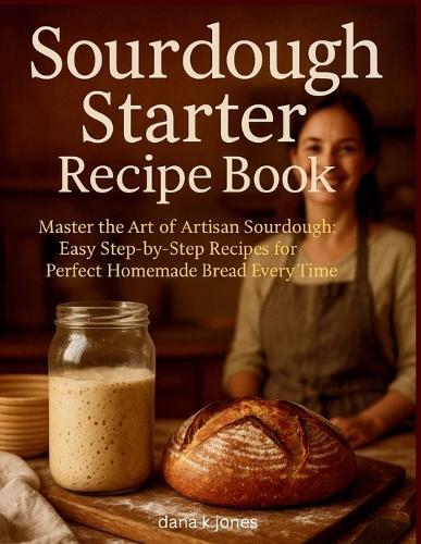 Sourdough Starter Recipe Book: ""Master the Art of Artisan Sourdough, Easy Step-by-Step Recipes for Perfect Homemade Bread Every Time""