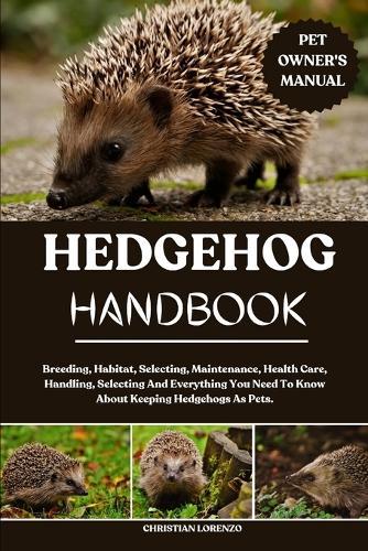 Hedgehog Handbook: Breeding, Habitat, Selecting, Maintenance, Health Care, Handling, Selecting And Everything You Need To Know About Keeping Hedgehogs As Pets.