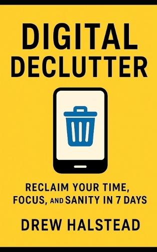 Digital Declutter: Reclaim Your Time, Focus, and Sanity in 7 Days