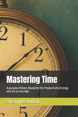 Mastering Time: A purpose Driven Blueprint for Productivity Energy and Joy at any Age