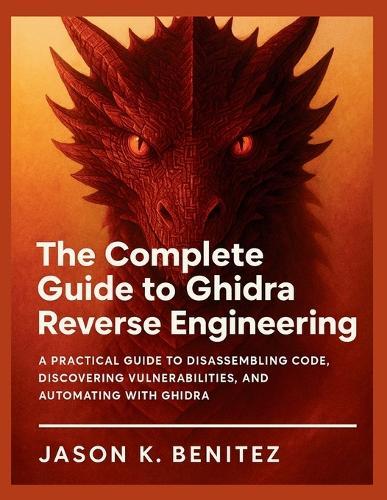 The Complete Guide to Ghidra Reverse Engineering: A Practical Guide to Disassembling Code, Discovering Vulnerabilities, and Automating with Ghidra