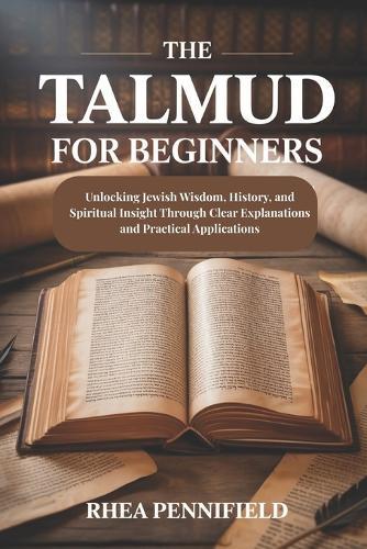 The Talmud For Beginners: Unlocking Jewish Wisdom, History and Spiritual Insight Through Clear Explanations and Practical Applications
