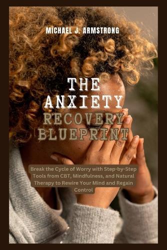 The Anxiety Recovery Blueprint: Break the Cycle of Worry with Step-by-Step Tools from CBT, Mindfulness, and Natural Therapy to Rewire Your Mind and Regain Control