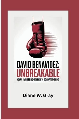 David Benavidez: Unbreakable: How a Fearless Fighter Rose to Dominate the Ring