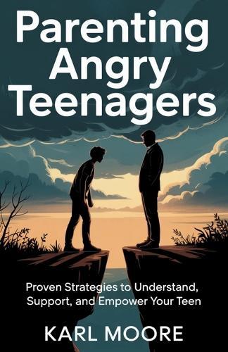 Parenting Angry Teenagers: Proven Strategies to Understand, Support, and Empower Your Teen