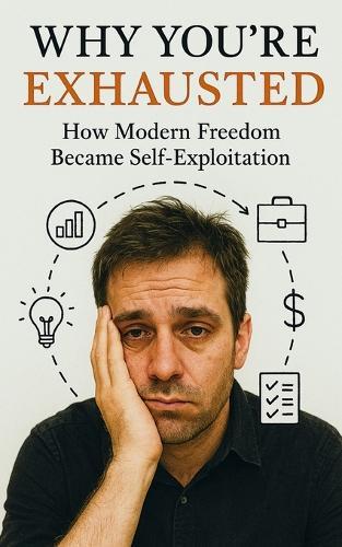 Why You're Exhausted: How Modern Freedom Became Self-Exploitation: Burnout, Anxiety, and the Hidden Cost of Hustle Culture in the Age of Freedom