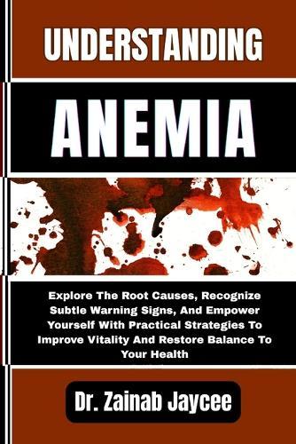 Understanding Anemia: Explore The Root Causes, Recognize Subtle Warning Signs, And Empower Yourself With Practical Strategies To Improve Vitality And Restore Balance To Your Health