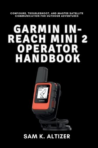 Garmin In-Reach Mini 2 Operator Handbook: Configure, Troubleshoot, and Master Satellite Communication for Outdoor Adventures