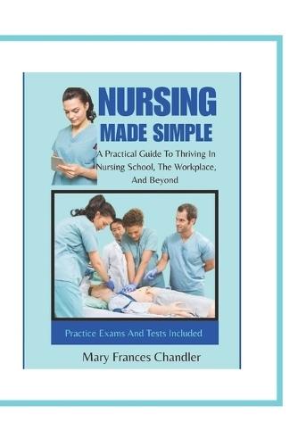 Nursing Made Simple: A Practical Guide To Thriving In Nursing School, The Workplace, And Beyond